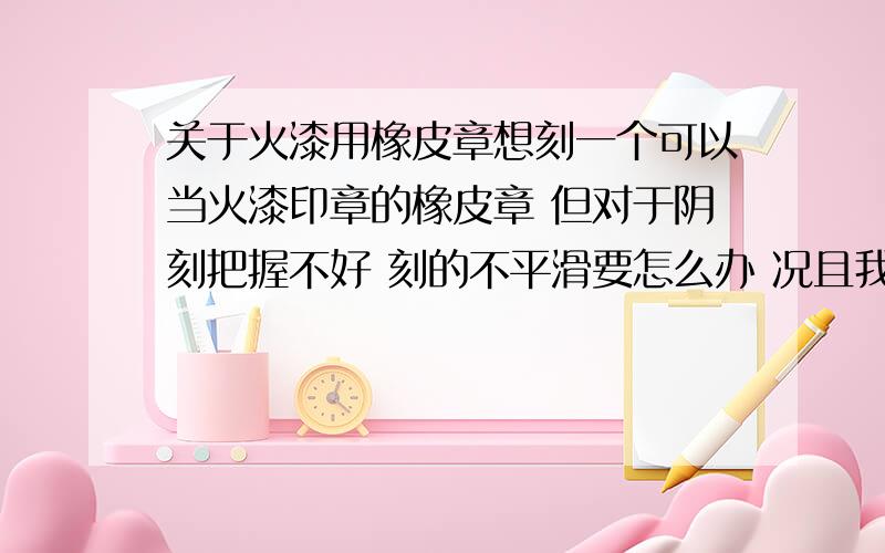 关于火漆用橡皮章想刻一个可以当火漆印章的橡皮章 但对于阴刻把握不好 刻的不平滑要怎么办 况且我是深刻党有什么需要注意的呢