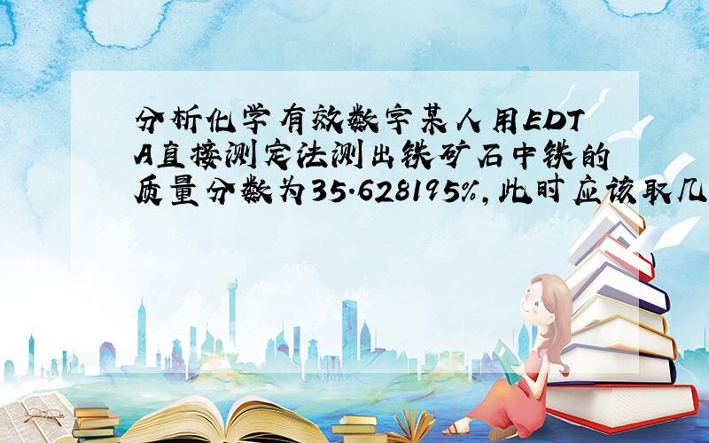 分析化学有效数字某人用EDTA直接测定法测出铁矿石中铁的质量分数为35.628195％,此时应该取几个有效数字?原因?