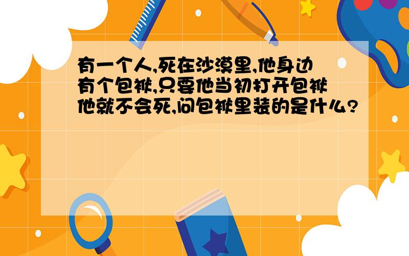 有一个人,死在沙漠里,他身边有个包袱,只要他当初打开包袱他就不会死,问包袱里装的是什么?