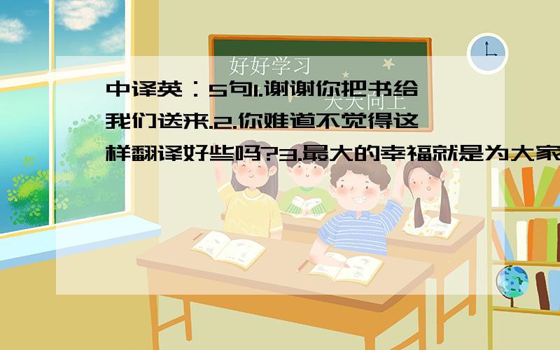 中译英：5句1.谢谢你把书给我们送来.2.你难道不觉得这样翻译好些吗?3.最大的幸福就是为大家的幸福而工作.4.他不是那