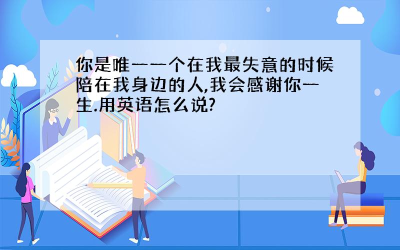 你是唯一一个在我最失意的时候陪在我身边的人,我会感谢你一生.用英语怎么说?