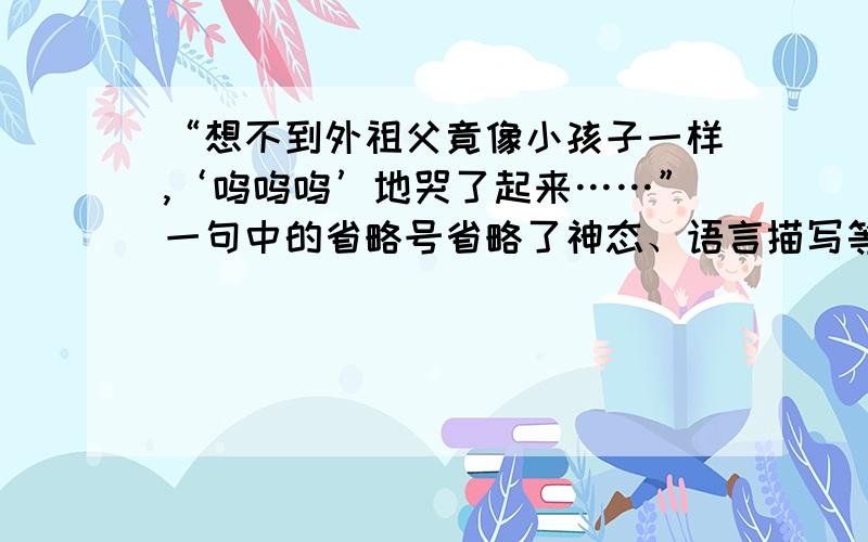 “想不到外祖父竟像小孩子一样,‘呜呜呜’地哭了起来……”一句中的省略号省略了神态、语言描写等.请你想象一下当时的情景,把