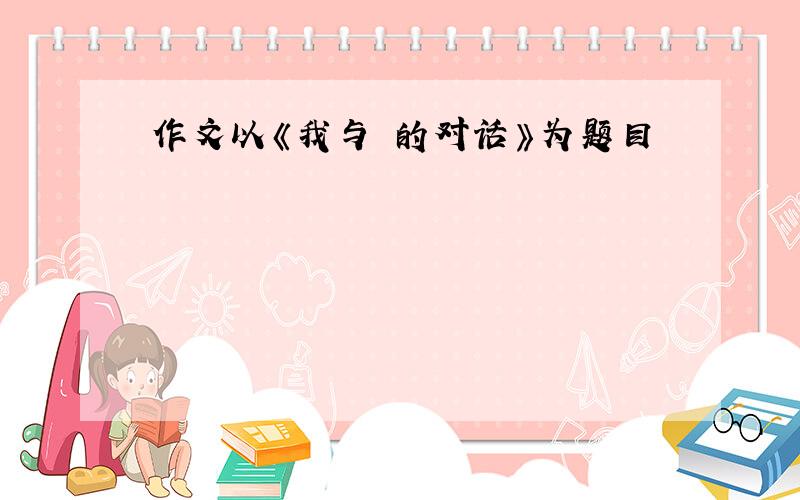 作文以《我与 的对话》为题目