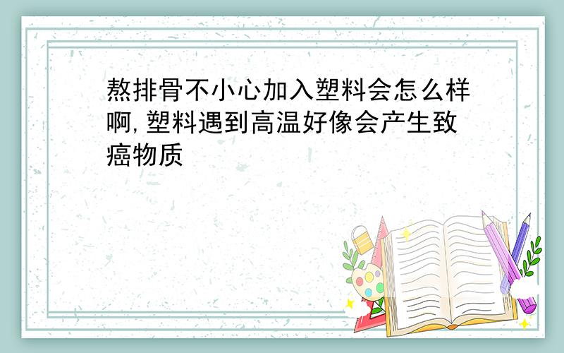 熬排骨不小心加入塑料会怎么样啊,塑料遇到高温好像会产生致癌物质