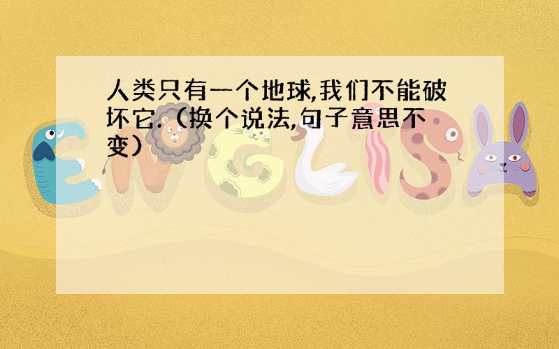 人类只有一个地球,我们不能破坏它.（换个说法,句子意思不变）