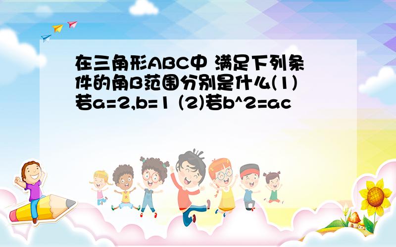 在三角形ABC中 满足下列条件的角B范围分别是什么(1)若a=2,b=1 (2)若b^2=ac