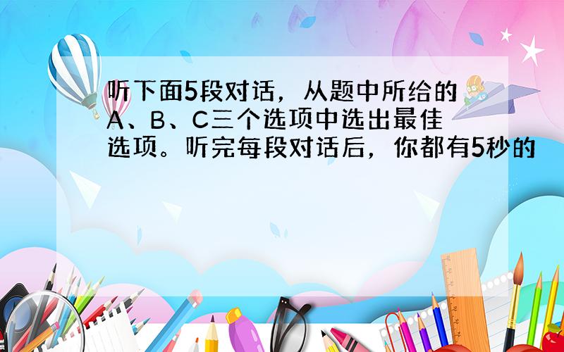 听下面5段对话，从题中所给的A、B、C三个选项中选出最佳选项。听完每段对话后，你都有5秒的