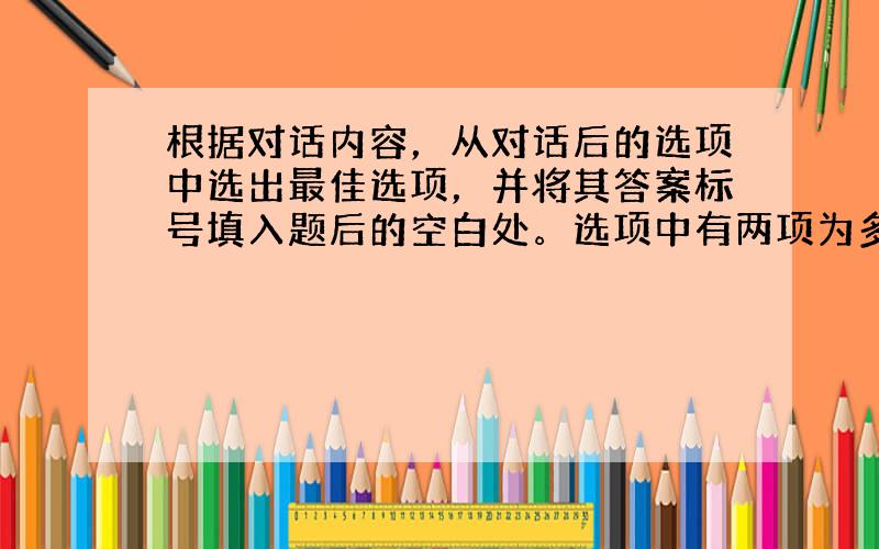 根据对话内容，从对话后的选项中选出最佳选项，并将其答案标号填入题后的空白处。选项中有两项为多余选项。