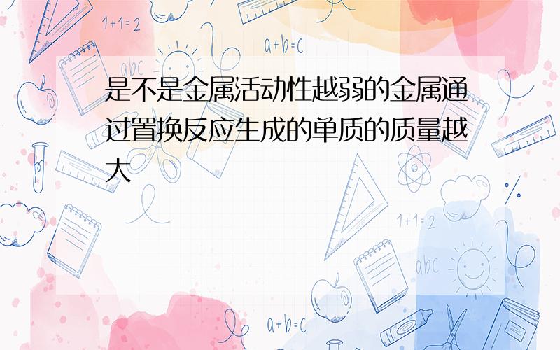 是不是金属活动性越弱的金属通过置换反应生成的单质的质量越大