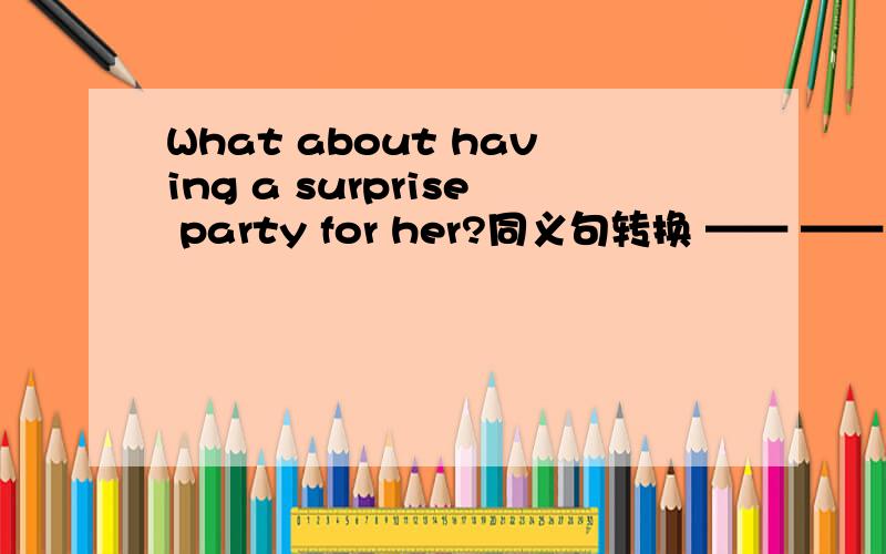 What about having a surprise party for her?同义句转换 —— —— —— ha