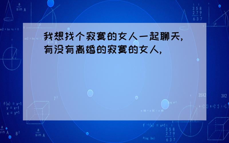 我想找个寂寞的女人一起聊天,有没有离婚的寂寞的女人,