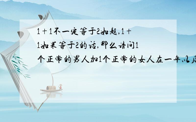 1+1不一定等于2如题,1+1如果等于2的话,那么请问1个正常的男人加1个正常的女人在一年以后会等于几个人,你要说是2个