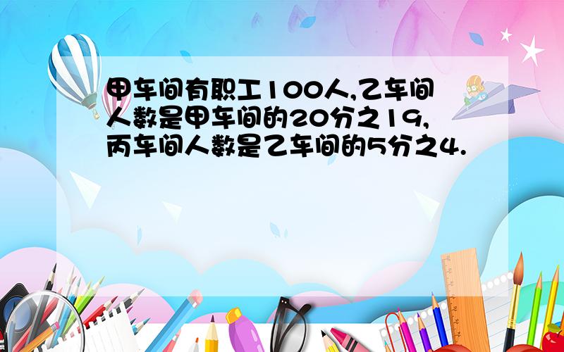 甲车间有职工100人,乙车间人数是甲车间的20分之19,丙车间人数是乙车间的5分之4.