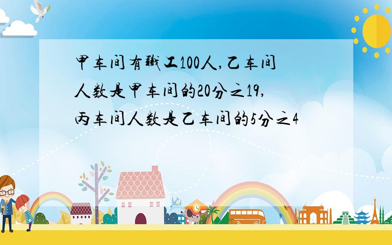 甲车间有职工100人,乙车间人数是甲车间的20分之19,丙车间人数是乙车间的5分之4