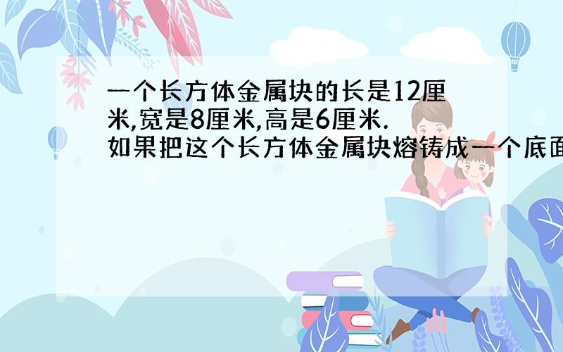 一个长方体金属块的长是12厘米,宽是8厘米,高是6厘米.如果把这个长方体金属块熔铸成一个底面周长12.56厘