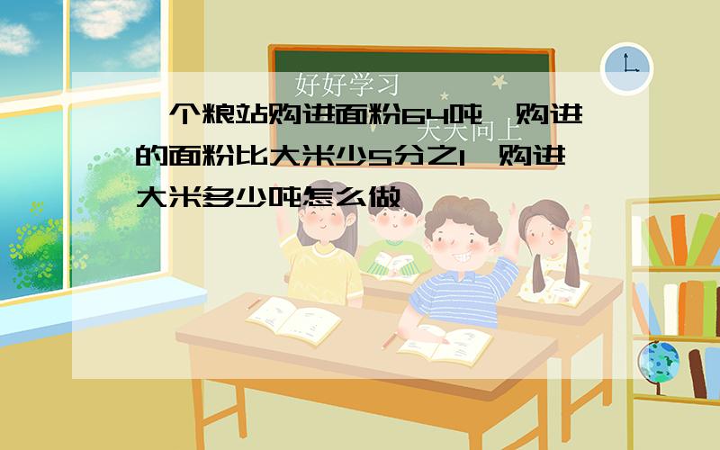 一个粮站购进面粉64吨,购进的面粉比大米少5分之1,购进大米多少吨怎么做