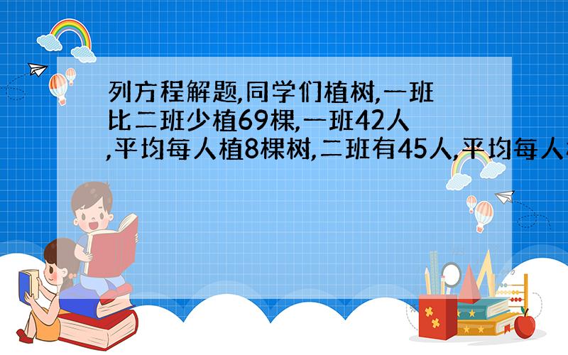 列方程解题,同学们植树,一班比二班少植69棵,一班42人,平均每人植8棵树,二班有45人,平均每人植多少棵树?