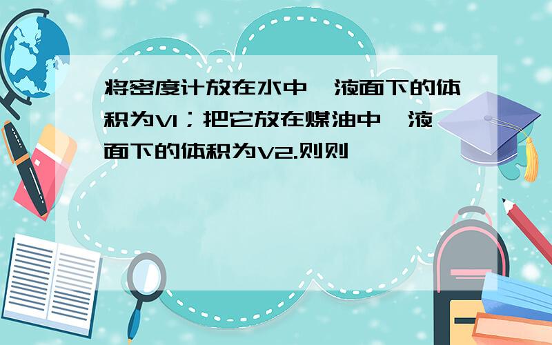 将密度计放在水中,液面下的体积为V1；把它放在煤油中,液面下的体积为V2.则则