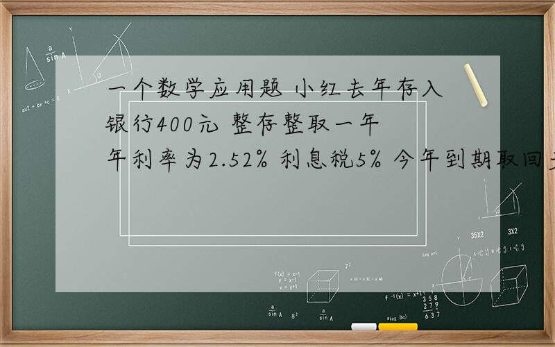 一个数学应用题 小红去年存入银行400元 整存整取一年 年利率为2.52% 利息税5% 今年到期取回多少元?