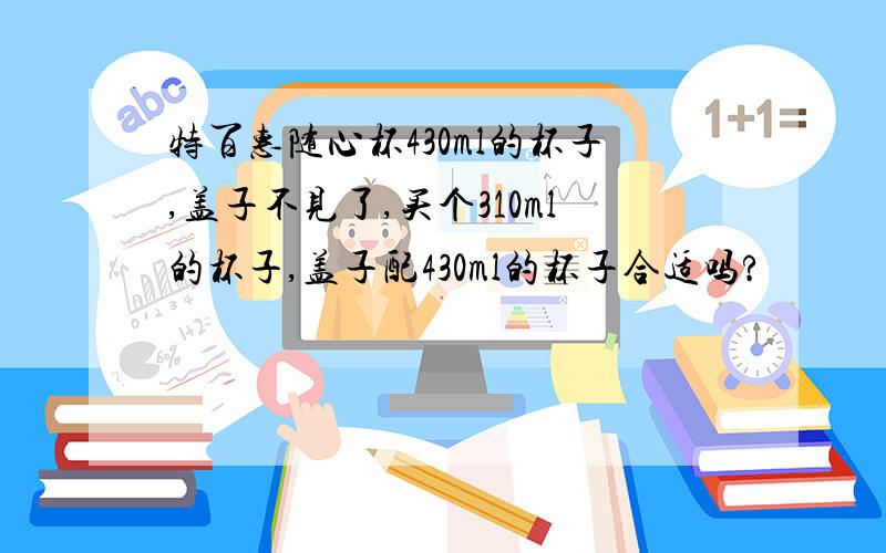 特百惠随心杯430ml的杯子,盖子不见了,买个310ml的杯子,盖子配430ml的杯子合适吗?