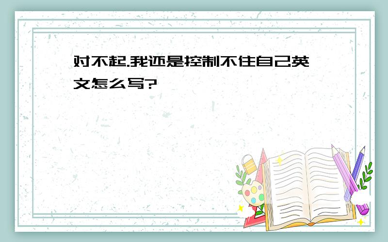 对不起.我还是控制不住自己英文怎么写?