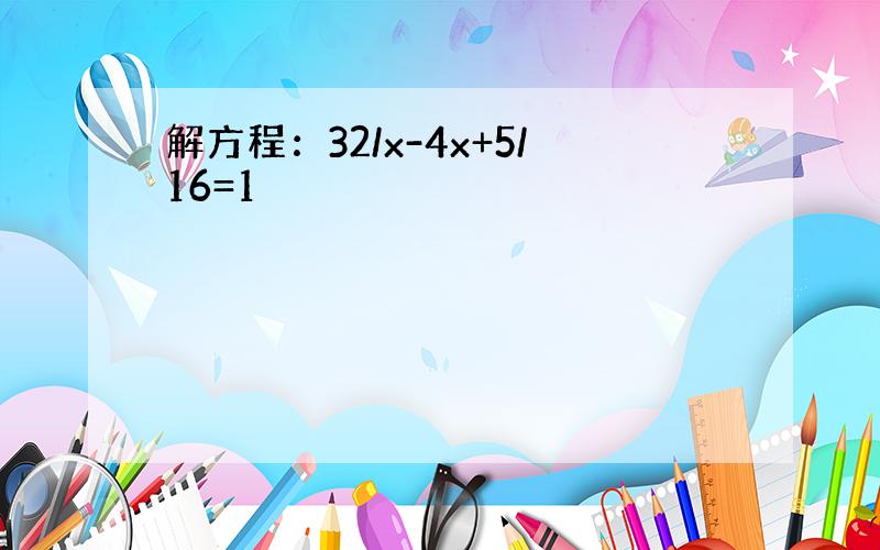 解方程：32/x-4x+5/16=1