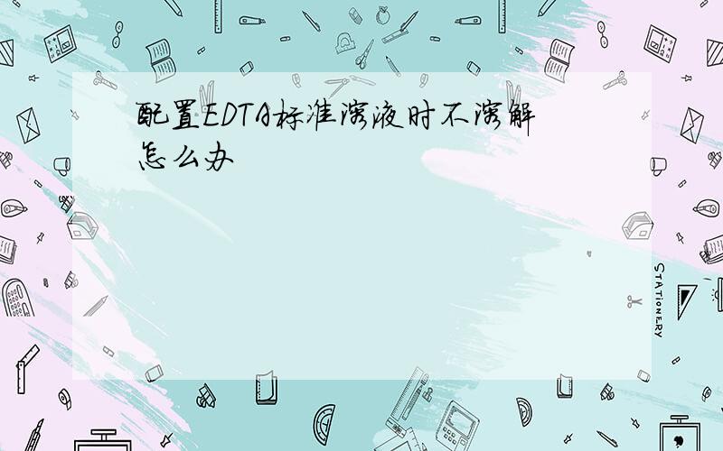 配置EDTA标准溶液时不溶解怎么办