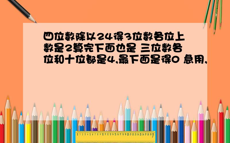 四位数除以24得3位数各位上数是2算完下面也是 三位数各位和十位都是4,最下面是得0 急用,