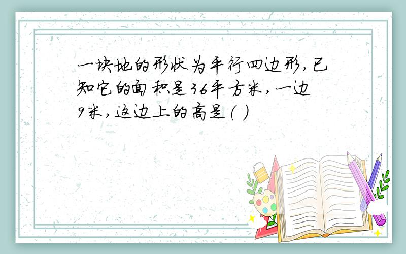 一块地的形状为平行四边形,已知它的面积是36平方米,一边9米,这边上的高是（ ）