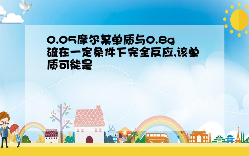 0.05摩尔某单质与0.8g硫在一定条件下完全反应,该单质可能是