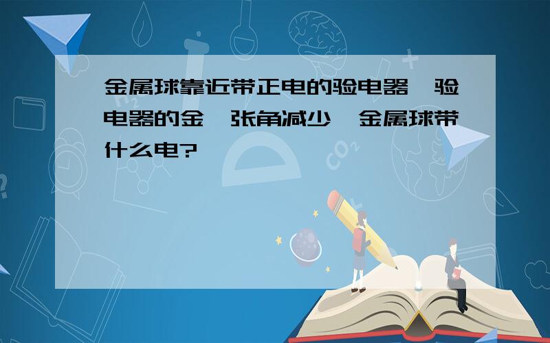 金属球靠近带正电的验电器,验电器的金箔张角减少,金属球带什么电?