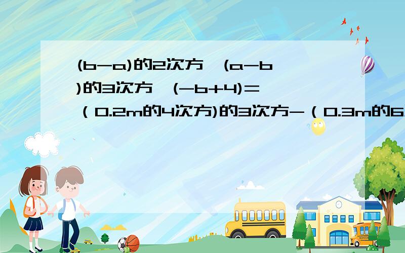 (b-a)的2次方*(a-b)的3次方*(-b+4)= （0.2m的4次方)的3次方-（0.3m的6次方）的2次方=