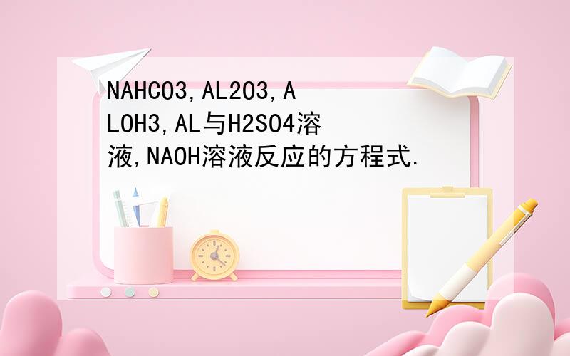 NAHCO3,AL2O3,ALOH3,AL与H2SO4溶液,NAOH溶液反应的方程式.