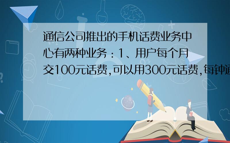 通信公司推出的手机话费业务中心有两种业务：1、用户每个月交100元话费,可以用300元话费,每钟通话0.6元计算,2、每