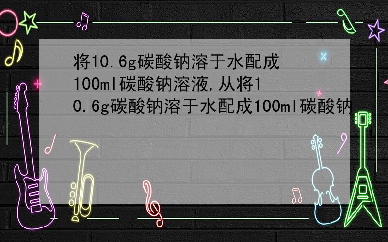 将10.6g碳酸钠溶于水配成100ml碳酸钠溶液,从将10.6g碳酸钠溶于水配成100ml碳酸钠