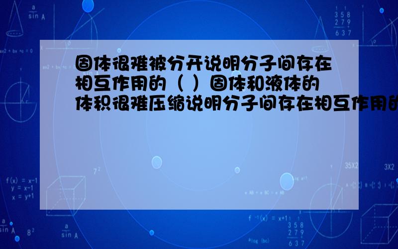 固体很难被分开说明分子间存在相互作用的（ ）固体和液体的体积很难压缩说明分子间存在相互作用的（ ）分子间距离变大时分子力