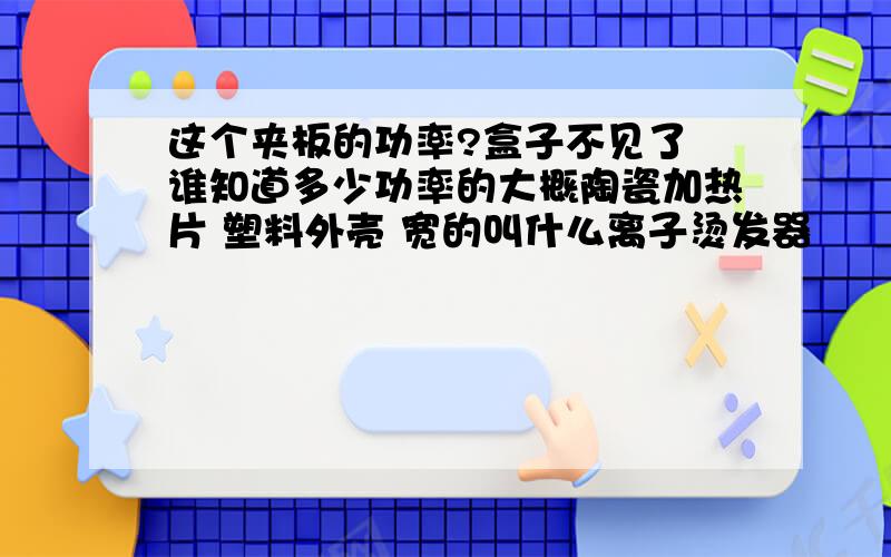 这个夹板的功率?盒子不见了 谁知道多少功率的大概陶瓷加热片 塑料外壳 宽的叫什么离子烫发器