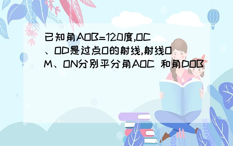 已知角AOB=120度,OC、OD是过点O的射线,射线OM、ON分别平分角AOC 和角DOB．（4题求画