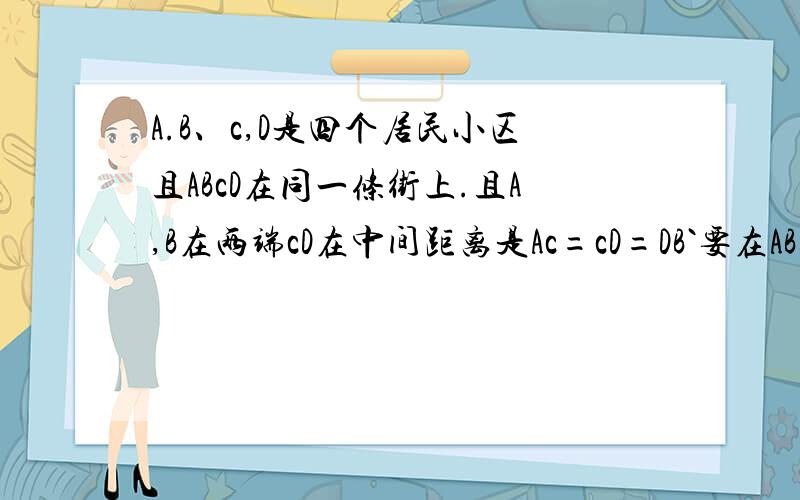 A.B、c,D是四个居民小区且ABcD在同一条街上.且A,B在两端cD在中间距离是Ac=cD=DB`要在AB这条街上建超