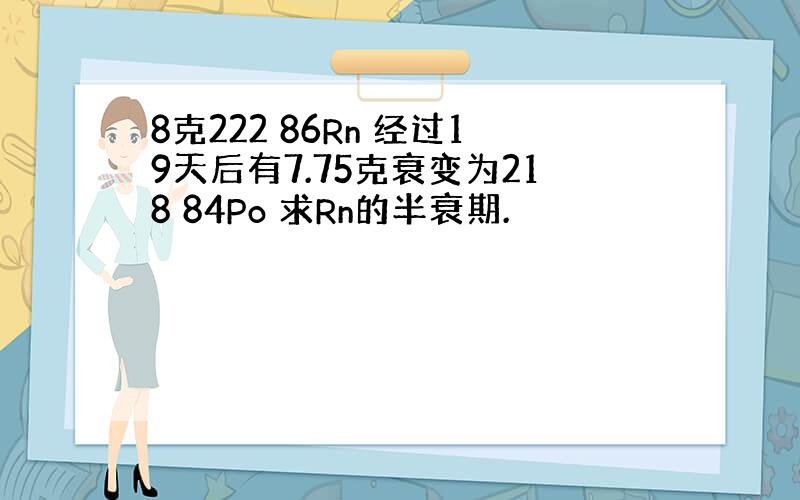 8克222 86Rn 经过19天后有7.75克衰变为218 84Po 求Rn的半衰期.