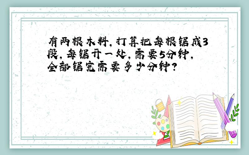 有两根木料,打算把每根锯成3段,每锯开一处,需要5分钟,全部锯完需要多少分钟?