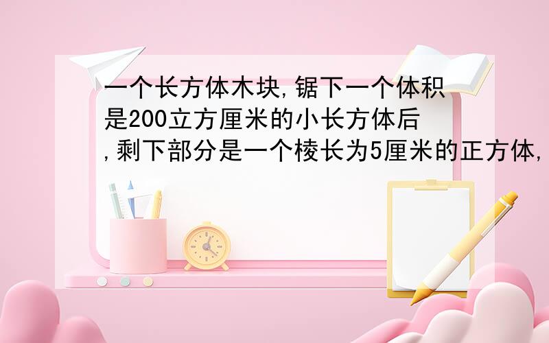 一个长方体木块,锯下一个体积是200立方厘米的小长方体后,剩下部分是一个棱长为5厘米的正方体,原长方体木块的表面积是多少