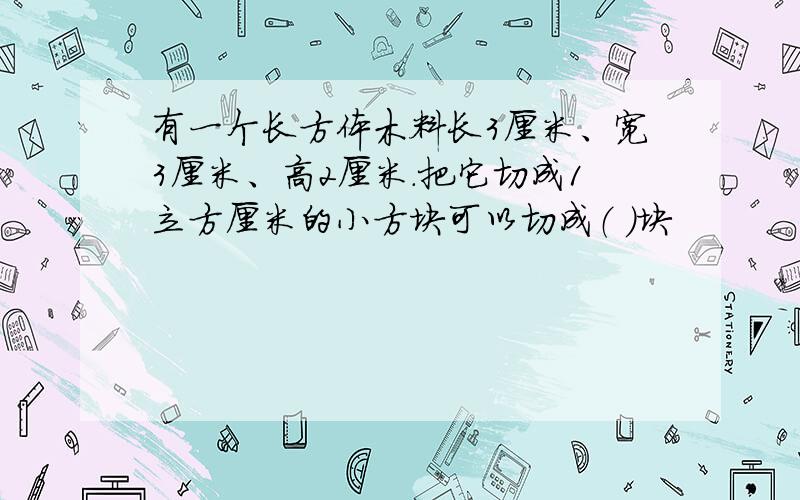 有一个长方体木料长3厘米、宽3厘米、高2厘米.把它切成1立方厘米的小方块可以切成（ ）块