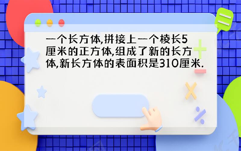 一个长方体,拼接上一个棱长5厘米的正方体,组成了新的长方体,新长方体的表面积是310厘米.