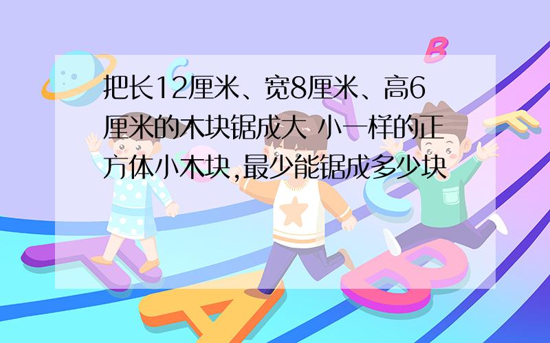 把长12厘米、宽8厘米、高6厘米的木块锯成大 小一样的正方体小木块,最少能锯成多少块