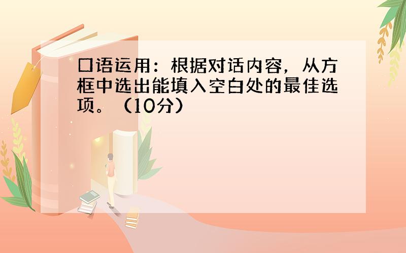 口语运用：根据对话内容，从方框中选出能填入空白处的最佳选项。（10分）