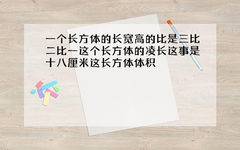 一个长方体的长宽高的比是三比二比一这个长方体的凌长这事是十八厘米这长方体体积