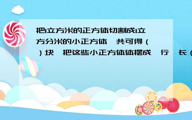 把1立方米的正方体切割成1立方分米的小正方体,共可得（ ）块,把这些小正方体体摆成一行,长（ ）千米.