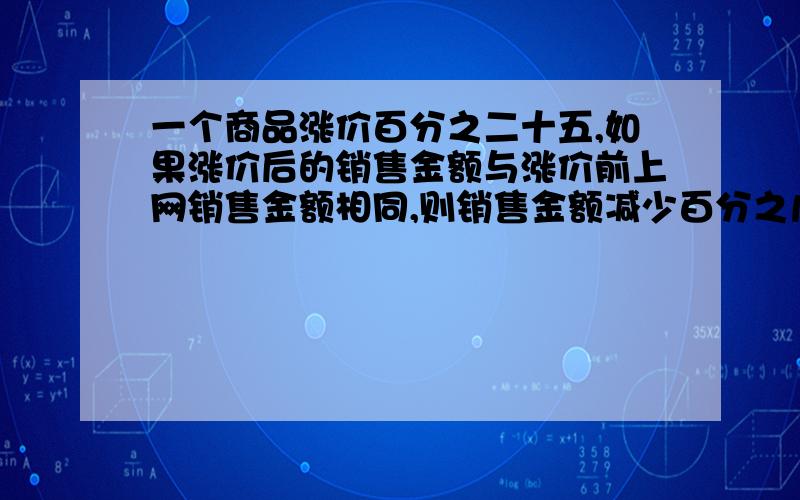 一个商品涨价百分之二十五,如果涨价后的销售金额与涨价前上网销售金额相同,则销售金额减少百分之几?