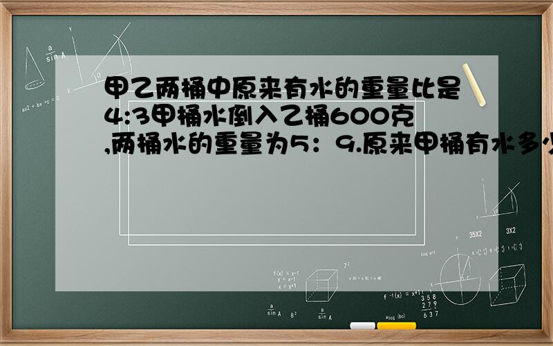 甲乙两桶中原来有水的重量比是4:3甲桶水倒入乙桶600克,两桶水的重量为5：9.原来甲桶有水多少克?